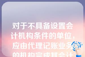 对于不具备设置会计机构条件的单位，应由代理记账业务的机构完成其会计工作。（  ）