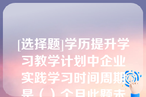 [选择题]学历提升学习教学计划中企业实践学习时间周期是（）个月此题未答单选题（0.5分）