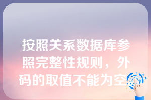 按照关系数据库参照完整性规则，外码的取值不能为空。