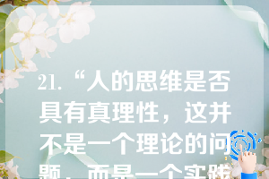 21.“人的思维是否具有真理性，这并不是一个理论的问题，而是一个实践的问题。人应该在实践中证明自己思维的真理性，即自己思维的现实性和力量，亦即自己思维的此岸性。”这一论断说明了（）