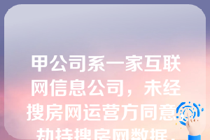 甲公司系一家互联网信息公司，未经搜房网运营方同意，劫持搜房网数据，在搜房网页面主页右上角设置弹窗，在用户访问搜房网时，甲公司所投放的广告将自动弹出。对于甲公司的行为，下列说法错误的是