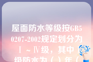 屋面防水等级按GB50207-2002规定划分为Ⅰ～Ⅳ级，其中Ⅰ级防水为（）年（第十章知识点卷材防水屋面概论）