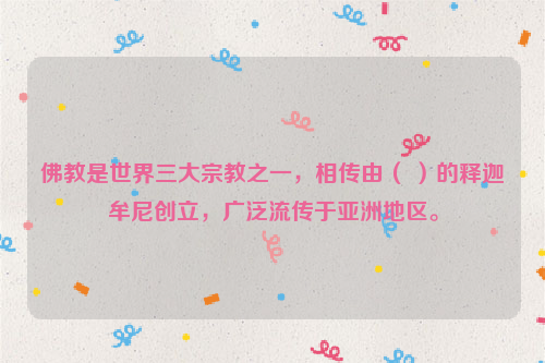 佛教是世界三大宗教之一，相传由（ ）的释迦牟尼创立，广泛流传于亚洲地区。