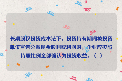 长期股权投资成本法下，投资持有期间被投资单位宣告分派现金股利或利润时，企业应按照持股比例全部确认为投资收益。（ ）