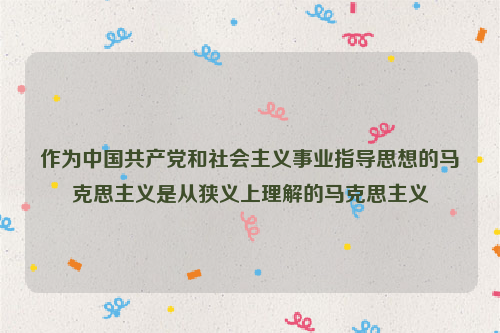 作为中国共产党和社会主义事业指导思想的马克思主义是从狭义上理解的马克思主义