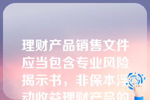 理财产品销售文件应当包含专业风险揭示书，非保本浮动收益理财产品的风险揭示应当至少包含（）表述。