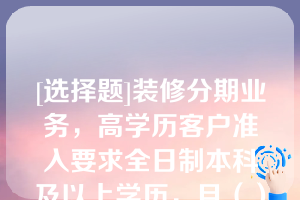 [选择题]装修分期业务，高学历客户准入要求全日制本科及以上学历，且（）工作