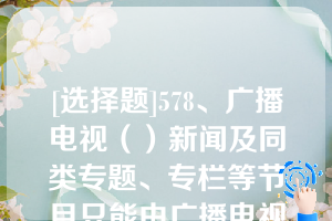 [选择题]578、广播电视（）新闻及同类专题、专栏等节目只能由广播电视播出机构制作