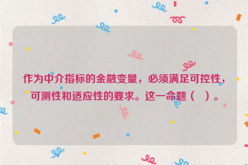 作为中介指标的金融变量，必须满足可控性，可测性和适应性的要求。这一命题（  ）。