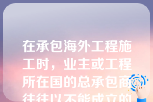 在承包海外工程施工时，业主或工程所在国的总承包商往往以不能成立的理由没收外国承包商的保税起猝不及防的蒙受重大经济损失（）