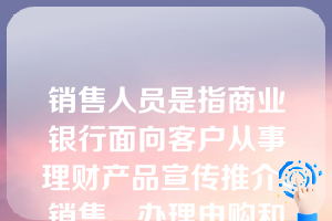 销售人员是指商业银行面向客户从事理财产品宣传推介、销售、办理申购和赎回等相关活动的人员。