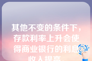 其他不变的条件下，存款利率上升会使得商业银行的利息收入提高。