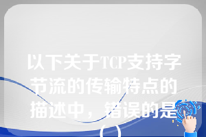 以下关于TCP支持字节流的传输特点的描述中，错误的是（）