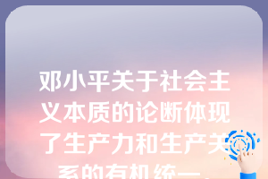 邓小平关于社会主义本质的论断体现了生产力和生产关系的有机统一。