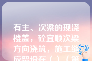 有主、次梁的现浇楼盖，砼宜顺次梁方向浇筑，施工缝应留设在（）（第七章知识点9施工缝）