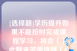 [选择题]学历提升如果不能按时完成课程学习，将会（）此题未答单选题（0.5分）