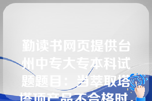 勤读书网页提供台州中专大专本科试题题目：当萃取塔塔顶产品不合格时，可采用下列方法来调节（  B  ）。