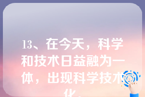 13、在今天，科学和技术日益融为一体，出现科学技术化。