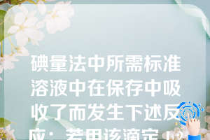 碘量法中所需标准溶液中在保存中吸收了而发生下述反应：若用该滴定 I 2溶液则消耗的量将