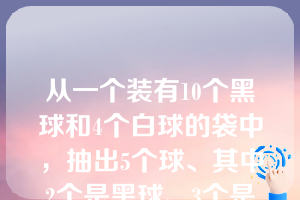 从一个装有10个黑球和4个白球的袋中，抽出5个球、其中2个是黑球、3个是白球的抽取方法共有       种