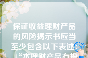 保证收益理财产品的风险揭示书应当至少包含以下表述：“本理财产品有投资风险，只保障理财资金本金，不保证理财收益，您应当充分认识投资风险，谨慎投资”。