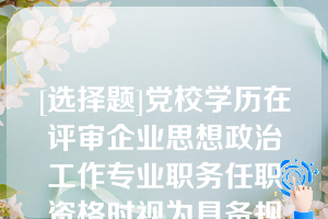 [选择题]党校学历在评审企业思想政治工作专业职务任职资格时视为具备规定学历，在评审其他系列专业技术职务任职资格时，也同样视为具备规定学历（×）