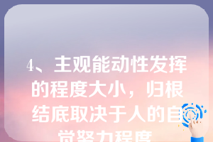 4、主观能动性发挥的程度大小，归根结底取决于人的自觉努力程度.