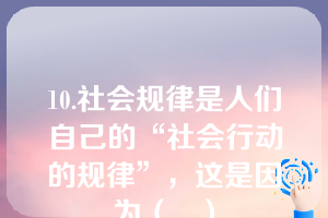 10.社会规律是人们自己的“社会行动的规律”，这是因为（   ）