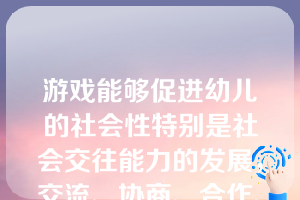 游戏能够促进幼儿的社会性特别是社会交往能力的发展，交流、协商、合作、讨论、分享是幼儿社会交往能力发展的基础目标。