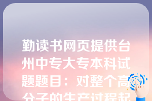 勤读书网页提供台州中专大专本科试题题目：对整个高分子的生产过程起决定性作用的是（  B  ）。