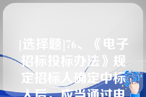 [选择题]76、《电子招标投标办法》规定招标人确定中标人后，应当通过电子招标投标交易平台以数据电文形式向中标人发出中标通知书，无需向未中标人发出中标结果通知书