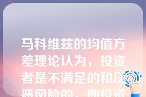 马科维兹的均值方差理论认为，投资者是不满足的和厌恶风险的，即投资者总是希望期望收益率越高越好，方差越小越好。