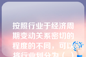 按照行业于经济周期变动关系密切的程度的不同，可以将行业划分为（ ）。