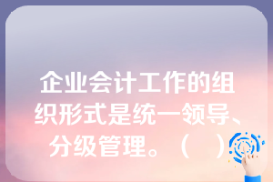 企业会计工作的组织形式是统一领导、分级管理。（  ）