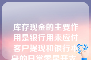 库存现金的主要作用是银行用来应付客户提现和银行本身的日常零星开支。库存现金的经营原则就是保持适度的规模