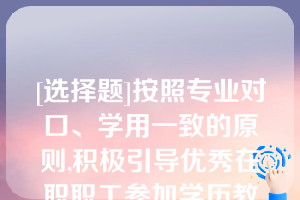 [选择题]按照专业对口、学用一致的原则,积极引导优秀在职职工参加学历教育,提升（　　）层次