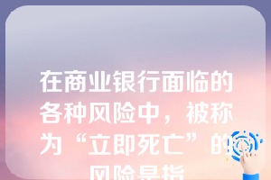 在商业银行面临的各种风险中，被称为“立即死亡”的风险是指