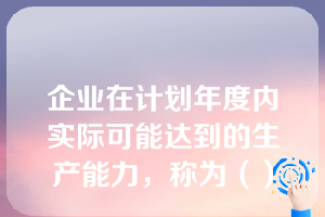 企业在计划年度内实际可能达到的生产能力，称为（）