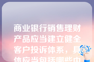 商业银行销售理财产品应当建立健全客户投诉体系，具体应当包括哪些内容？（）