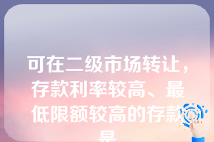 可在二级市场转让，存款利率较高、最低限额较高的存款是