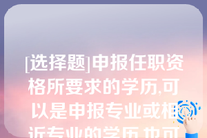 [选择题]申报任职资格所要求的学历,可以是申报专业或相近专业的学历,也可以是不一致或不相近的学历（）