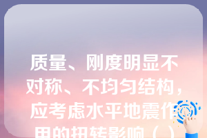 质量、刚度明显不对称、不均匀结构，应考虑水平地震作用的扭转影响（）