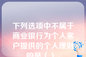 下列选项中不属于商业银行为个人客户提供的个人理财的是（）。