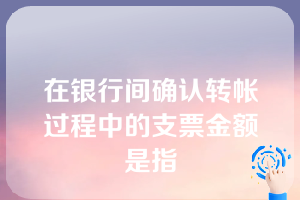 在银行间确认转帐过程中的支票金额是指