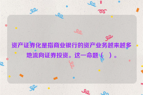 资产证券化是指商业银行的资产业务越来越多地流向证券投资。这一命题（  ）。