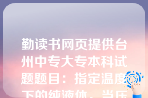 勤读书网页提供台州中专大专本科试题题目：指定温度下的纯液体，当压力高于该温度下的饱和蒸气压时，其状态为( D )。