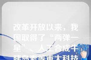 改革开放以来，我国取得了“两弹一星”、人工合成牛胰岛素等重大科技成果，发展了一些重要的科学分支和新兴应用技术。