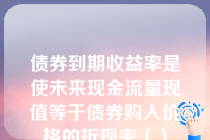 债券到期收益率是使未来现金流量现值等于债券购入价格的折现率（）