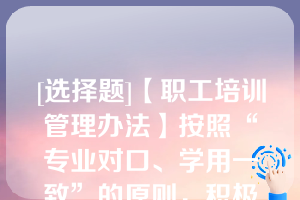 [选择题]【职工培训管理办法】按照“专业对口、学用一致”的原则，积极引导和鼓励在职工参加专业学历教育，提升职工专业知识和学历层次