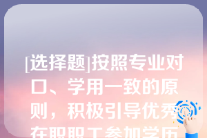 [选择题]按照专业对口、学用一致的原则，积极引导优秀在职职工参加学历教育，提升（）层次